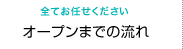 全てお任せください　オープンまでの流れ